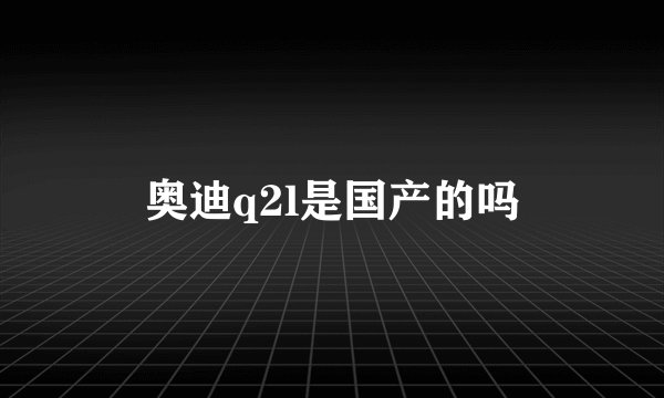 奥迪q2l是国产的吗