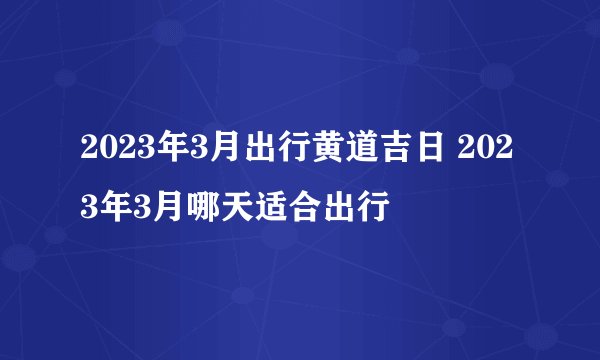 2023年3月出行黄道吉日 2023年3月哪天适合出行