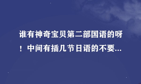 谁有神奇宝贝第二部国语的呀！中间有插几节日语的不要紧，但不能多，特别是140以后的，最好不要日语。谢谢