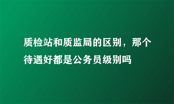 质检站和质监局的区别，那个待遇好都是公务员级别吗