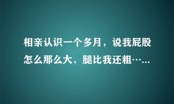 相亲认识一个多月，说我屁股怎么那么大，腿比我还粗…一个男生说这种话啥意思
