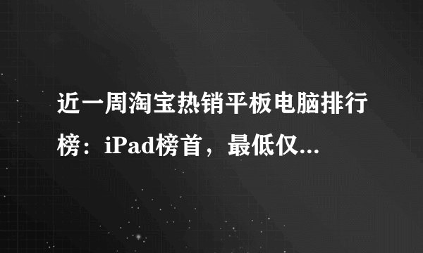 近一周淘宝热销平板电脑排行榜：iPad榜首，最低仅358元