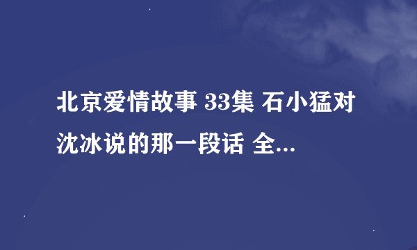 北京爱情故事 33集 石小猛对沈冰说的那一段话 全部。全部发给我整理好了的再追加50悬赏，谢谢。