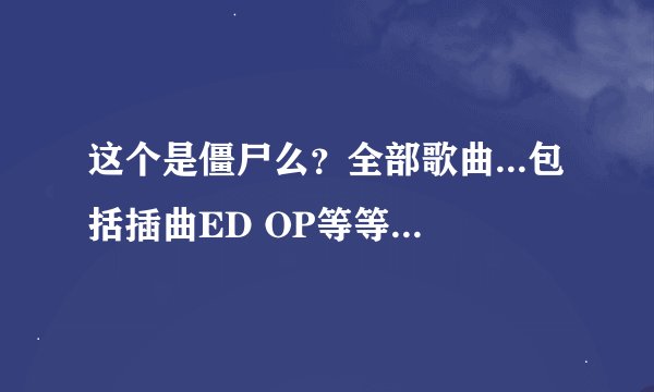 这个是僵尸么？全部歌曲...包括插曲ED OP等等还有角色的演唱会....各个角色唱的歌