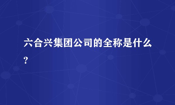 六合兴集团公司的全称是什么?