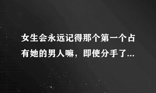 女生会永远记得那个第一个占有她的男人嘛，即使分手了，结婚了，若干年以后。