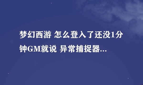 梦幻西游 怎么登入了还没1分钟GM就说 异常捕捉器 很抱歉... 发送给我们 什么的 弄好了给分