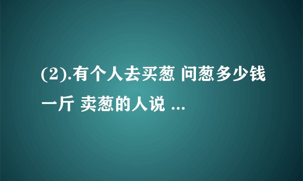 (2).有个人去买葱 问葱多少钱一斤 卖葱的人说 1块钱1斤 这是100斤 要完100元 买葱的人又问 葱白跟葱绿分开