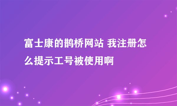 富士康的鹊桥网站 我注册怎么提示工号被使用啊