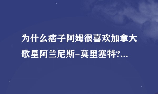 为什么痞子阿姆很喜欢加拿大歌星阿兰尼斯-莫里塞特?就看她顺眼?
