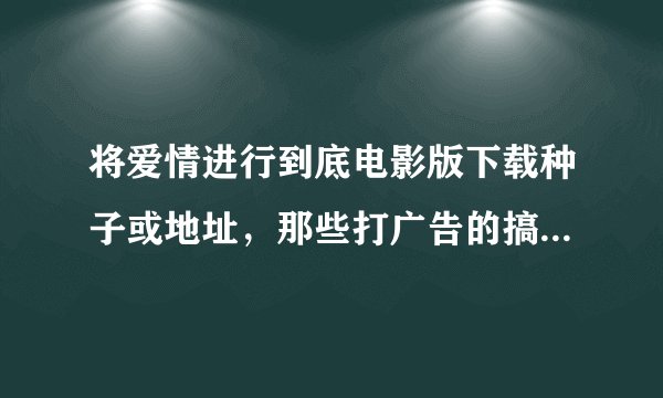 将爱情进行到底电影版下载种子或地址，那些打广告的搞病毒网站的死光光，谢谢。邮箱是411267277@qq.com