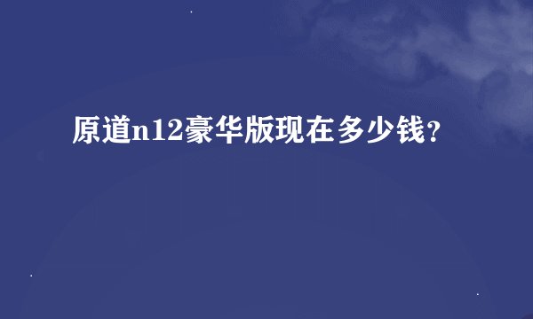 原道n12豪华版现在多少钱？