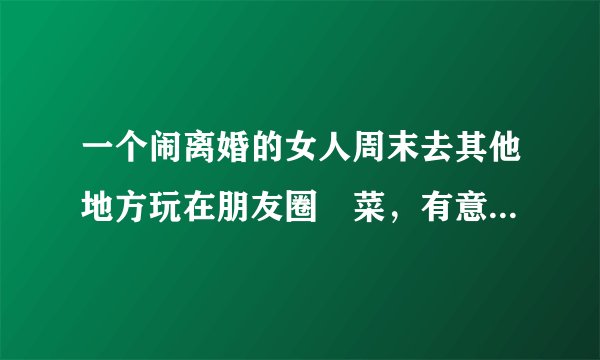 一个闹离婚的女人周末去其他地方玩在朋友圈嗮菜，有意告诉我她今天在那个地方，这说明什么呢？