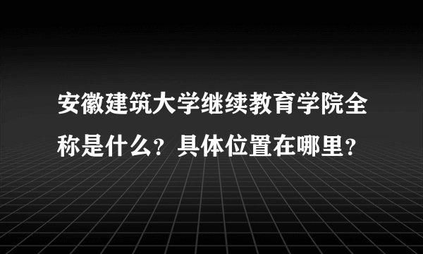 安徽建筑大学继续教育学院全称是什么？具体位置在哪里？