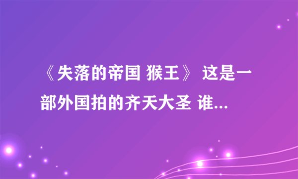 《失落的帝国 猴王》 这是一部外国拍的齐天大圣 谁知道哪里有？