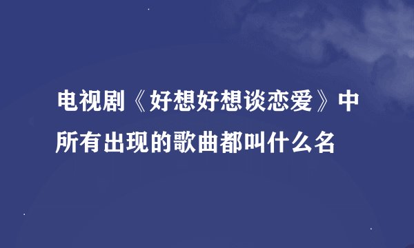 电视剧《好想好想谈恋爱》中所有出现的歌曲都叫什么名
