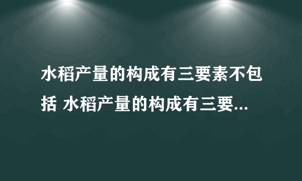 水稻产量的构成有三要素不包括 水稻产量的构成有三要素不包括什么