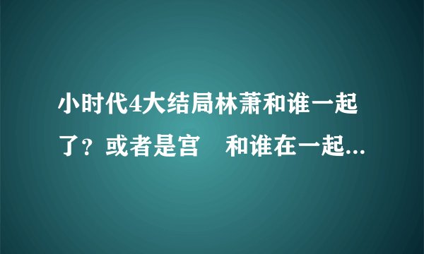 小时代4大结局林萧和谁一起了？或者是宫洺和谁在一起了？宫洺和顾里是什么关系？林萧喜欢宫洺吗？