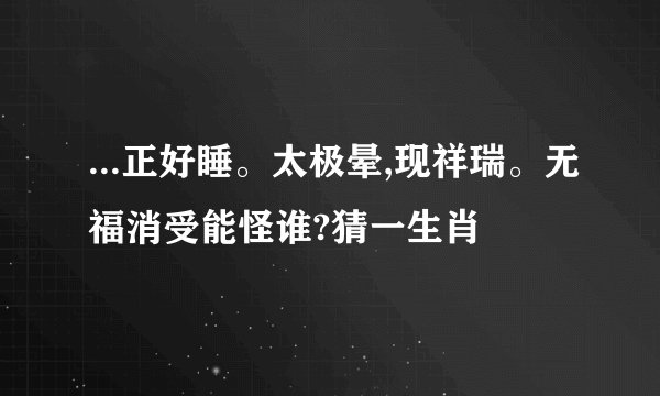 ...正好睡。太极晕,现祥瑞。无福消受能怪谁?猜一生肖
