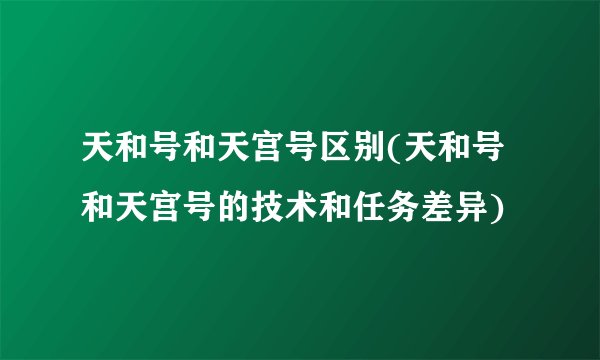 天和号和天宫号区别(天和号和天宫号的技术和任务差异)