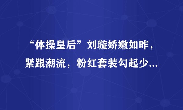 “体操皇后”刘璇娇嫩如昨，紧跟潮流，粉红套装勾起少女的回忆