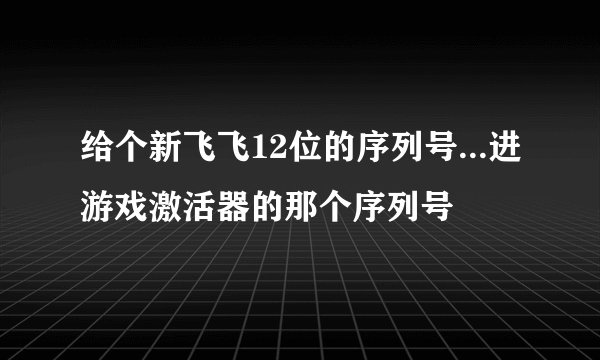给个新飞飞12位的序列号...进游戏激活器的那个序列号
