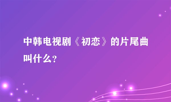中韩电视剧《初恋》的片尾曲叫什么？