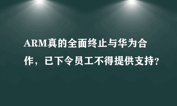 ARM真的全面终止与华为合作，已下令员工不得提供支持？