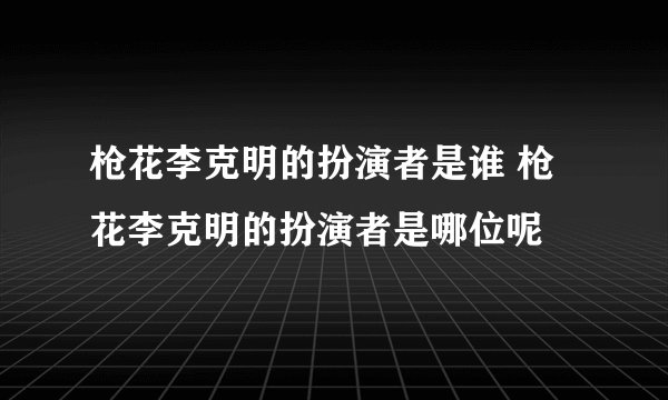枪花李克明的扮演者是谁 枪花李克明的扮演者是哪位呢