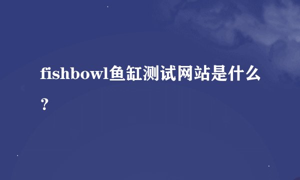 fishbowl鱼缸测试网站是什么？