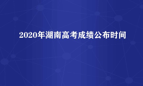 2020年湖南高考成绩公布时间