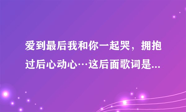 爱到最后我和你一起哭，拥抱过后心动心…这后面歌词是什么啊？歌名又叫什么啊？求解求解