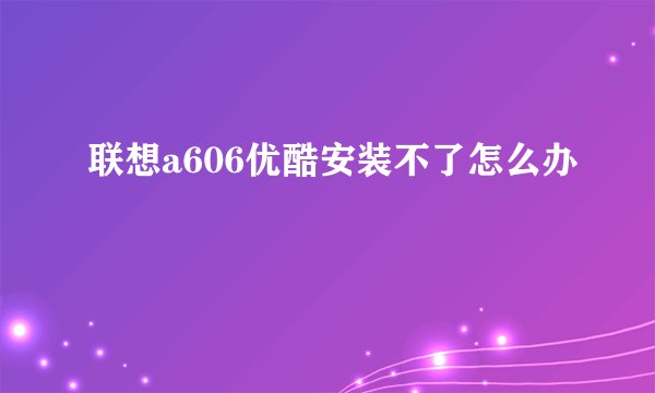 联想a606优酷安装不了怎么办