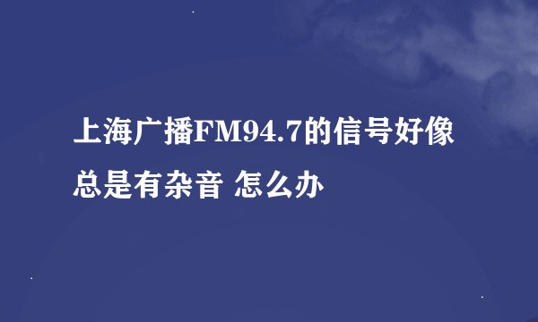 上海广播FM94.7的信号好像总是有杂音 怎么办