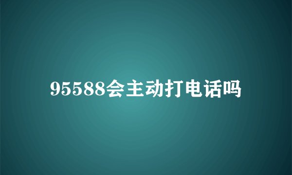 95588会主动打电话吗