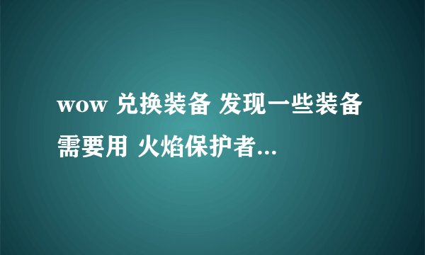 wow 兑换装备 发现一些装备 需要用 火焰保护者的一些装 来兑换 火焰保护者 怎么弄啊
