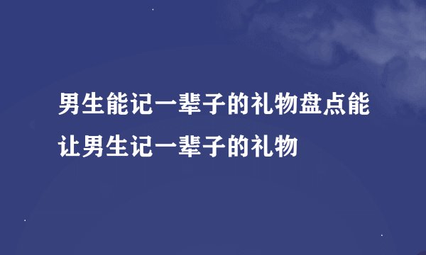 男生能记一辈子的礼物盘点能让男生记一辈子的礼物