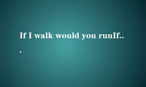 If I walk would you runIf I stop would you comeIf