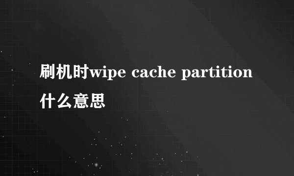 刷机时wipe cache partition什么意思