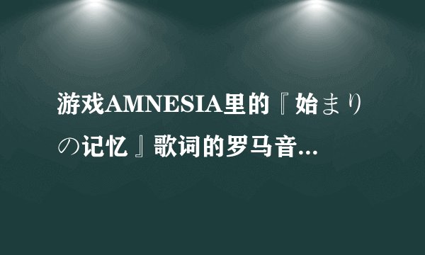 游戏AMNESIA里的『始まりの记忆』歌词的罗马音，求大神T^T 不急只求音译准确！！