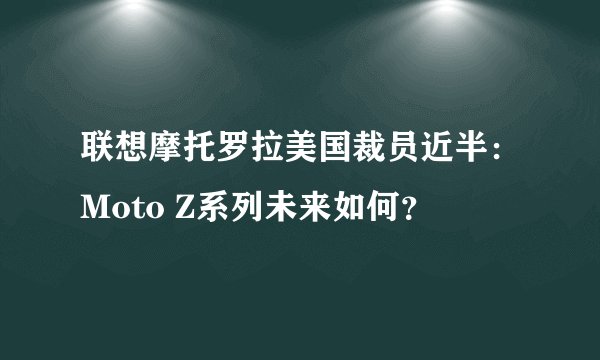 联想摩托罗拉美国裁员近半：Moto Z系列未来如何？
