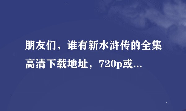朋友们，谁有新水浒传的全集高清下载地址，720p或者1080p的，给个链接，或者种子，谢谢啦...