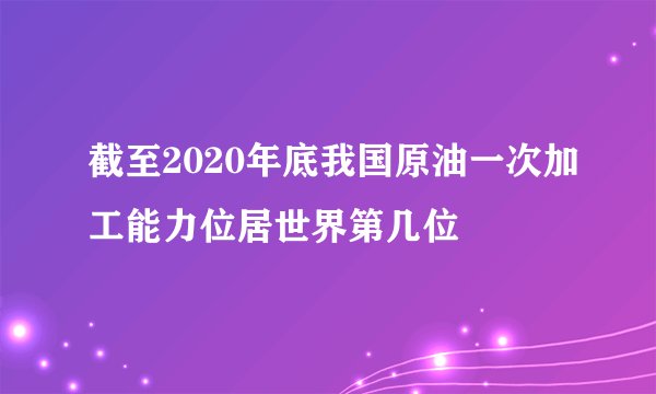 截至2020年底我国原油一次加工能力位居世界第几位