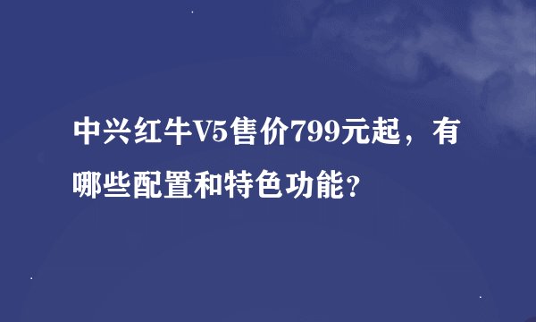 中兴红牛V5售价799元起，有哪些配置和特色功能？