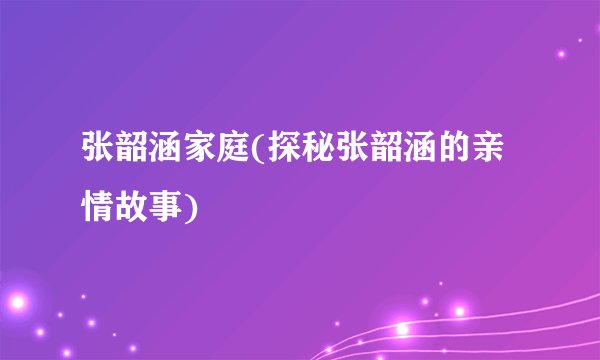 张韶涵家庭(探秘张韶涵的亲情故事)