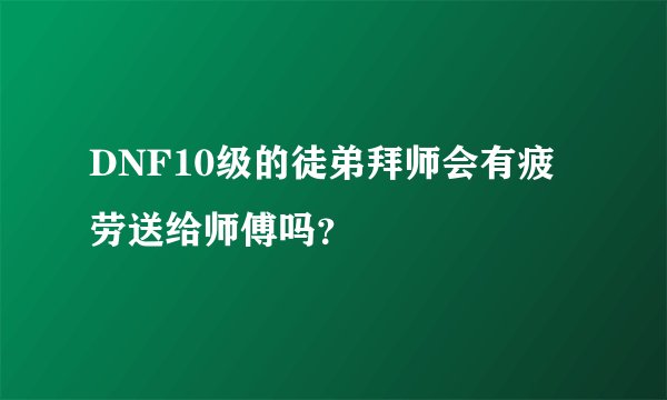 DNF10级的徒弟拜师会有疲劳送给师傅吗？