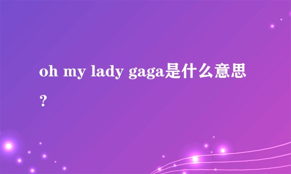 oh my lady gaga是什么意思？