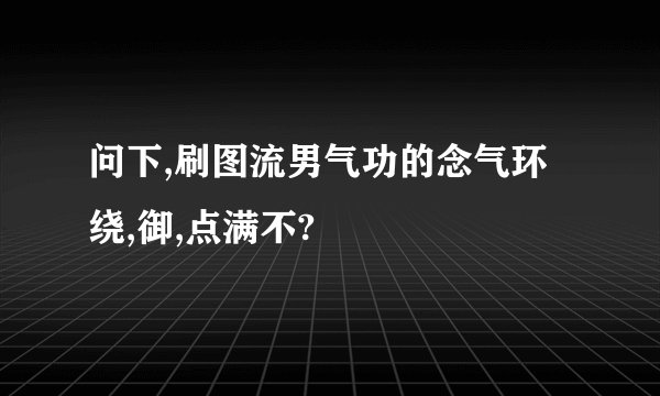 问下,刷图流男气功的念气环绕,御,点满不?