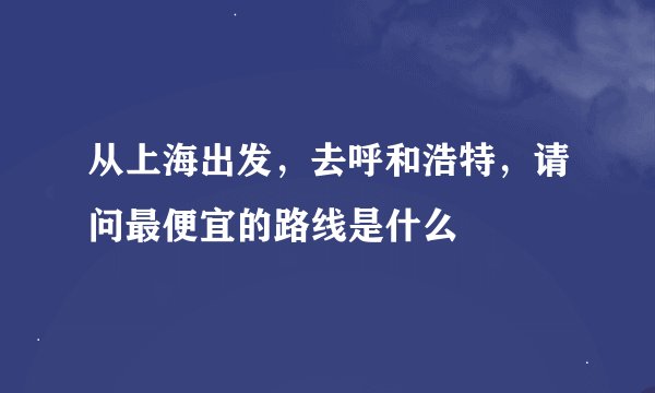 从上海出发，去呼和浩特，请问最便宜的路线是什么