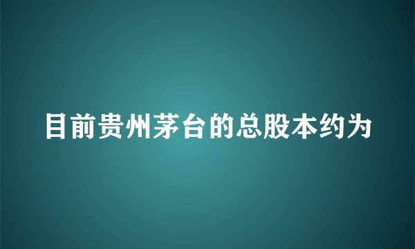 目前贵州茅台的总股本约为